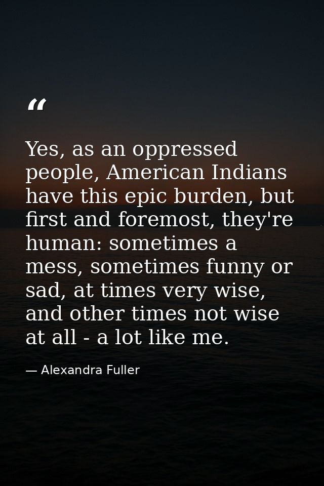 Yes, as an oppressed people, American Indians have this epic burden, but first and foremost, they're human: sometimes a  — Alexandra Fuller