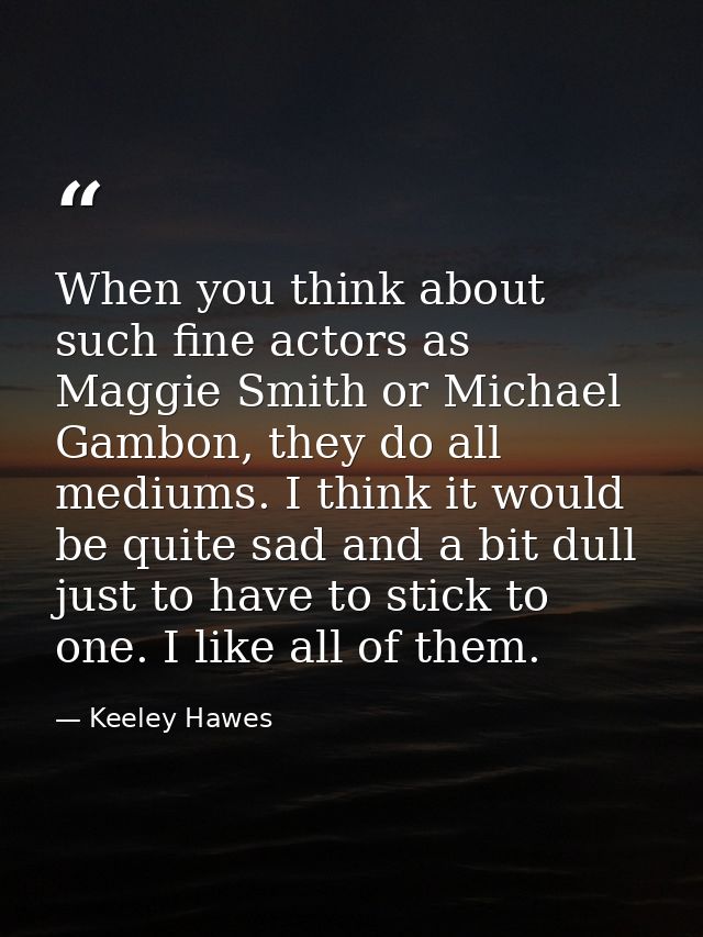 When you think about such fine actors as Maggie Smith or Michael Gambon, they do all mediums. I think it would be quite  — Keeley Hawes