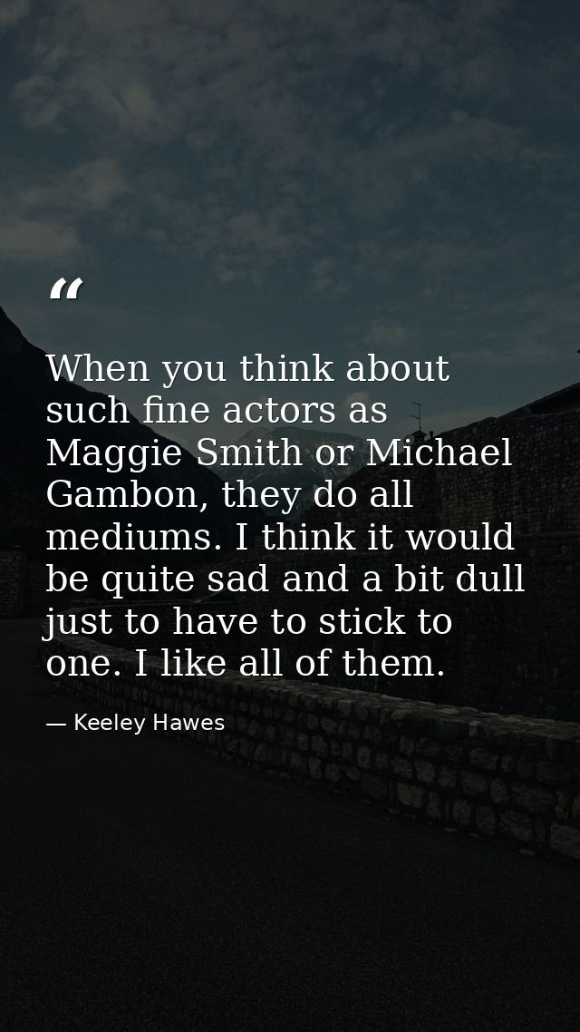 When you think about such fine actors as Maggie Smith or Michael Gambon, they do all mediums. I think it would be quite  — Keeley Hawes