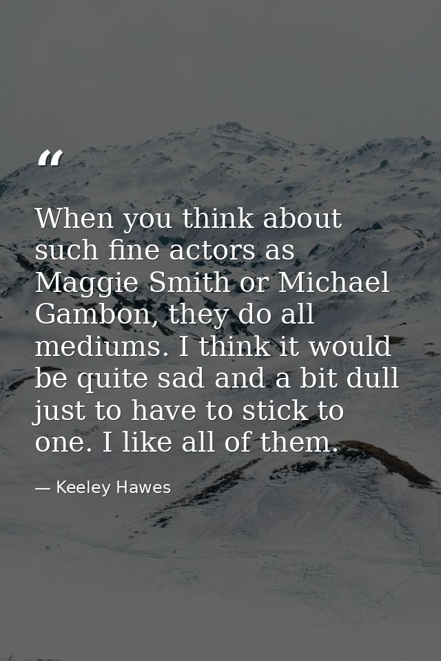 When you think about such fine actors as Maggie Smith or Michael Gambon, they do all mediums. I think it would be quite  — Keeley Hawes
