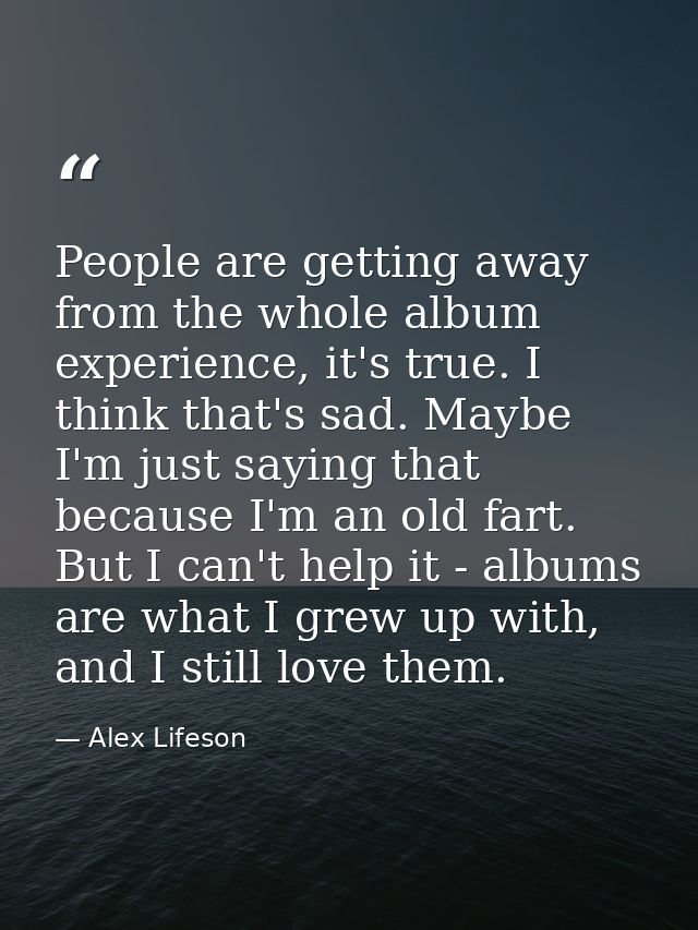 People are getting away from the whole album experience, it's true. I think that's sad. Maybe I'm just saying that becau — Alex Lifeson