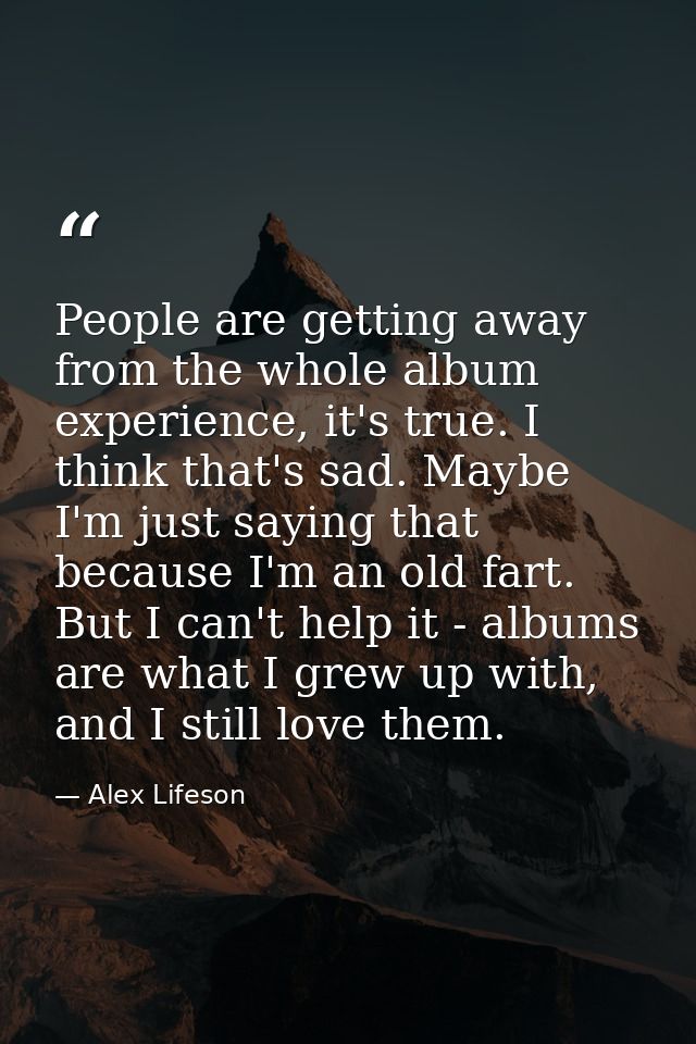 People are getting away from the whole album experience, it's true. I think that's sad. Maybe I'm just saying that becau — Alex Lifeson