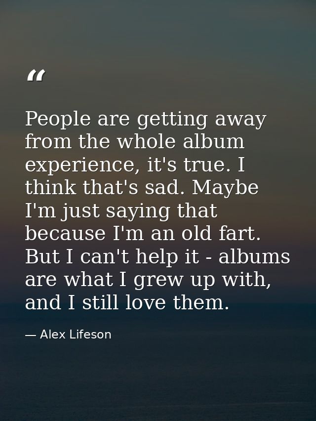 People are getting away from the whole album experience, it's true. I think that's sad. Maybe I'm just saying that becau — Alex Lifeson