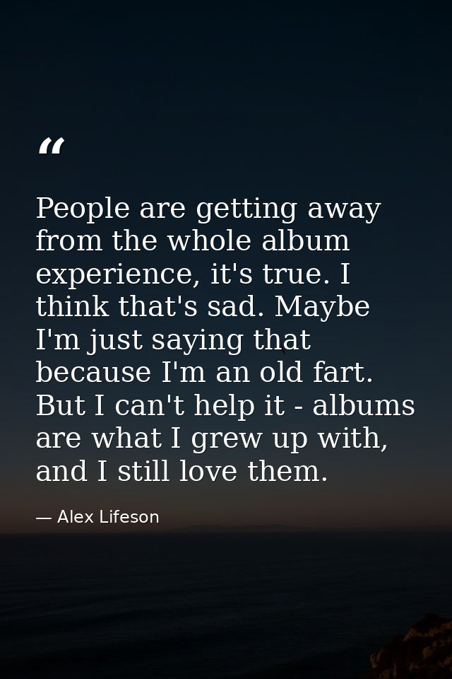 People are getting away from the whole album experience, it's true. I think that's sad. Maybe I'm just saying that becau — Alex Lifeson