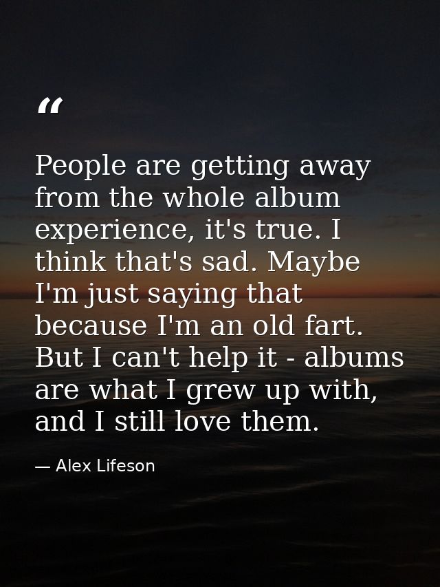 People are getting away from the whole album experience, it's true. I think that's sad. Maybe I'm just saying that becau — Alex Lifeson