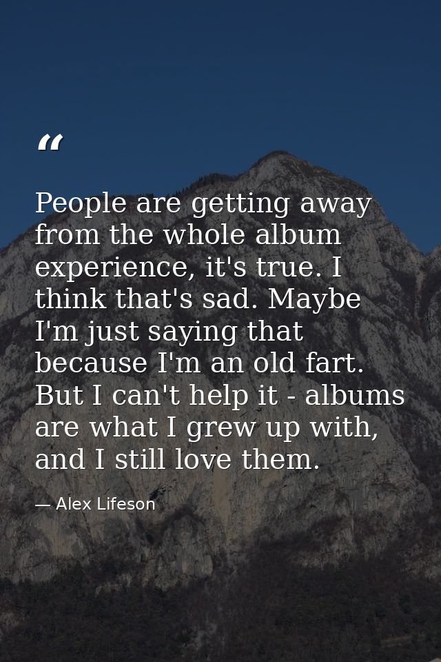 People are getting away from the whole album experience, it's true. I think that's sad. Maybe I'm just saying that becau — Alex Lifeson
