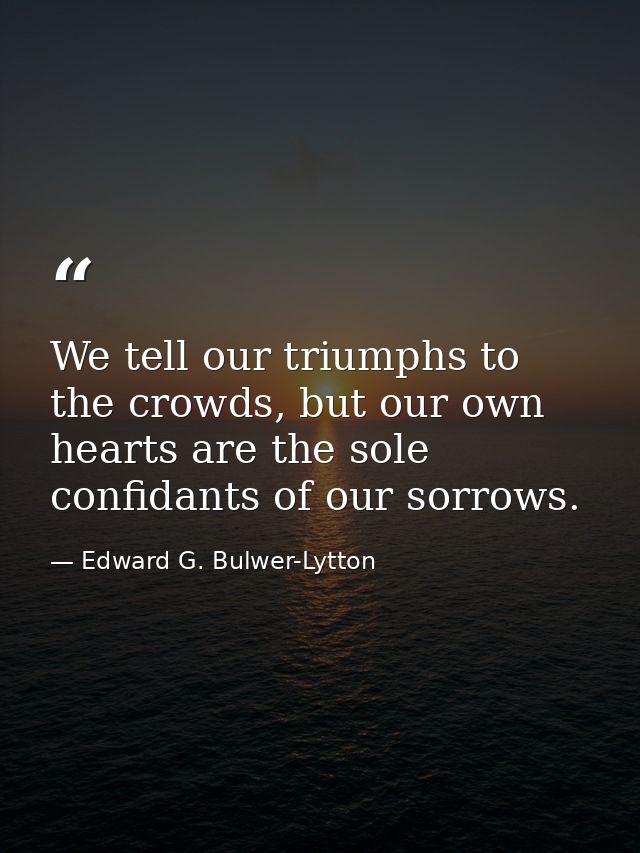 We tell our triumphs to the crowds, but our own hearts are the sole confidants of our sorrows. — Edward G. Bulwer-Lytton