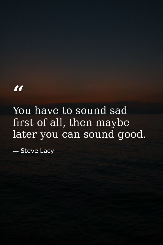You have to sound sad first of all, then maybe later you can sound good. — Steve Lacy