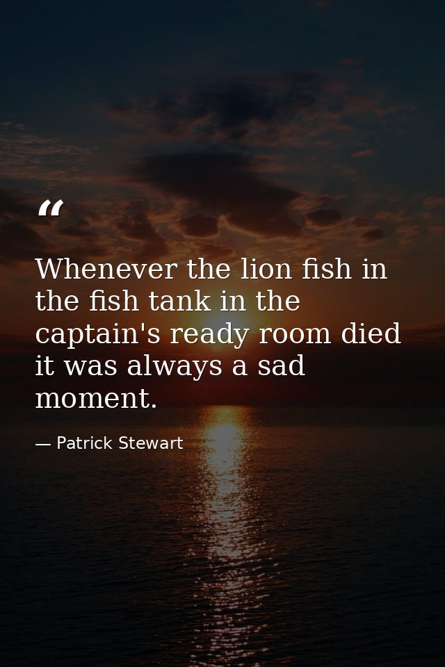 Whenever the lion fish in the fish tank in the captain's ready room died it was always a sad moment. — Patrick Stewart
