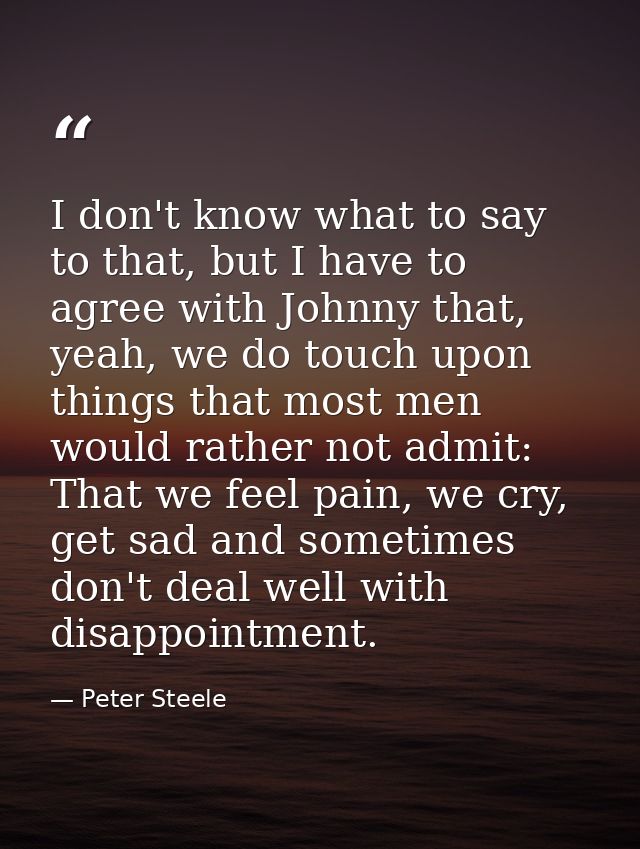 I don't know what to say to that, but I have to agree with Johnny that, yeah, we do touch upon things that most men woul — Peter Steele