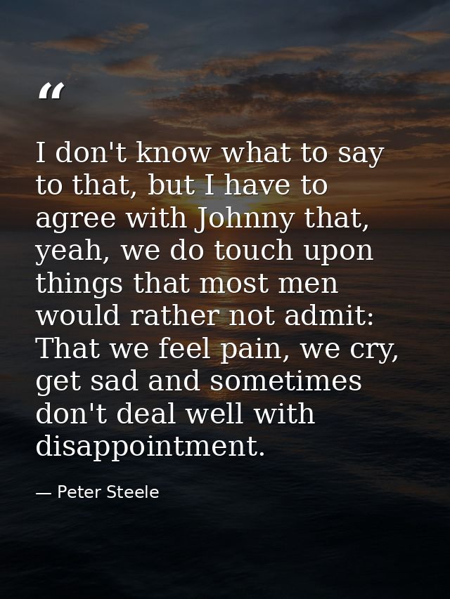 I don't know what to say to that, but I have to agree with Johnny that, yeah, we do touch upon things that most men woul — Peter Steele