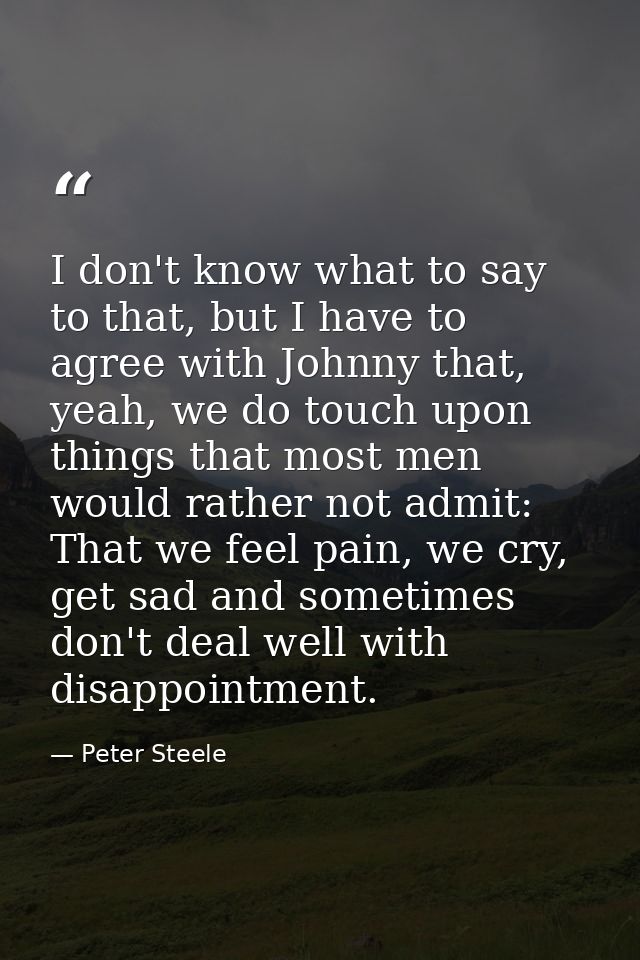 I don't know what to say to that, but I have to agree with Johnny that, yeah, we do touch upon things that most men woul — Peter Steele