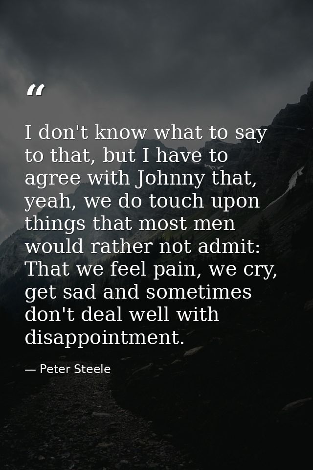 I don't know what to say to that, but I have to agree with Johnny that, yeah, we do touch upon things that most men woul — Peter Steele