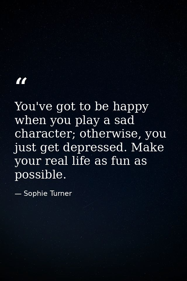 You've got to be happy when you play a sad character; otherwise, you just get depressed. Make your real life as fun as p — Sophie Turner