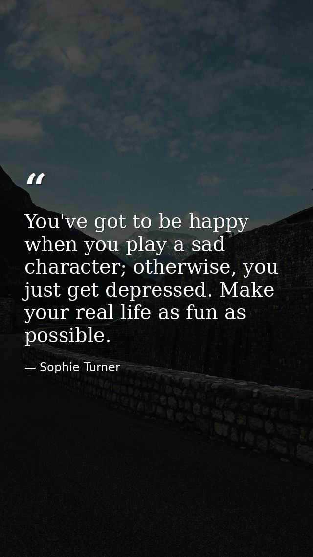 You've got to be happy when you play a sad character; otherwise, you just get depressed. Make your real life as fun as p — Sophie Turner