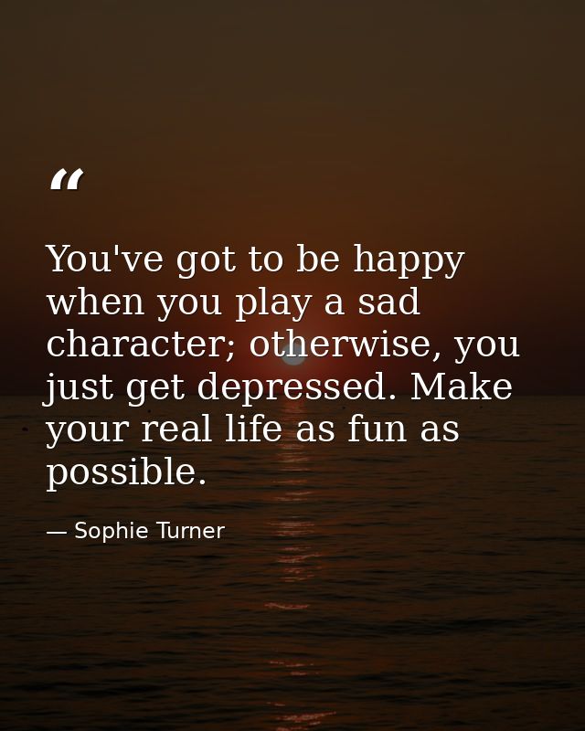 You've got to be happy when you play a sad character; otherwise, you just get depressed. Make your real life as fun as p — Sophie Turner
