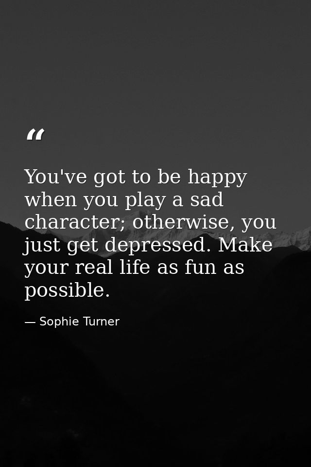 You've got to be happy when you play a sad character; otherwise, you just get depressed. Make your real life as fun as p — Sophie Turner
