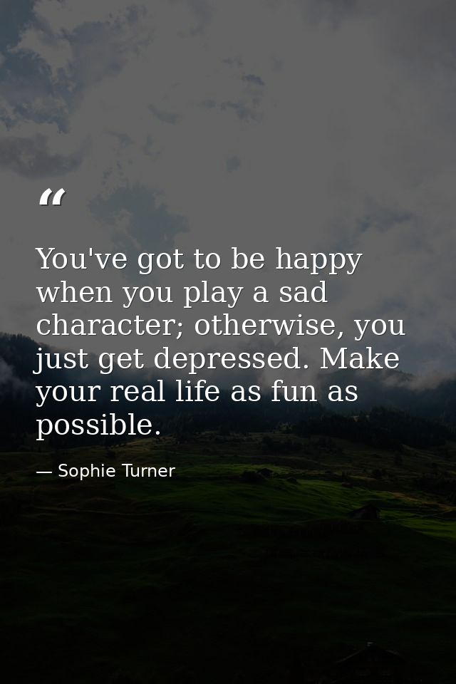You've got to be happy when you play a sad character; otherwise, you just get depressed. Make your real life as fun as p — Sophie Turner