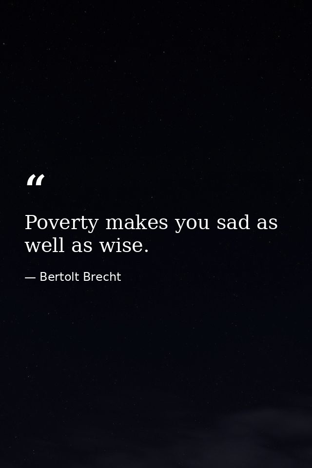 Poverty makes you sad as well as wise. — Bertolt Brecht