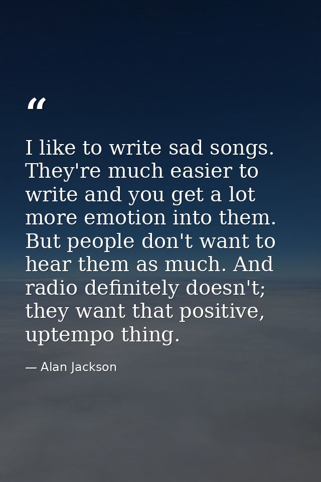 I like to write sad songs. They're much easier to write and you get a lot more emotion into them. But people don't want  — Alan Jackson