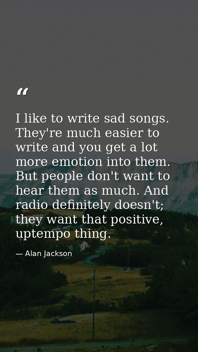 I like to write sad songs. They're much easier to write and you get a lot more emotion into them. But people don't want  — Alan Jackson