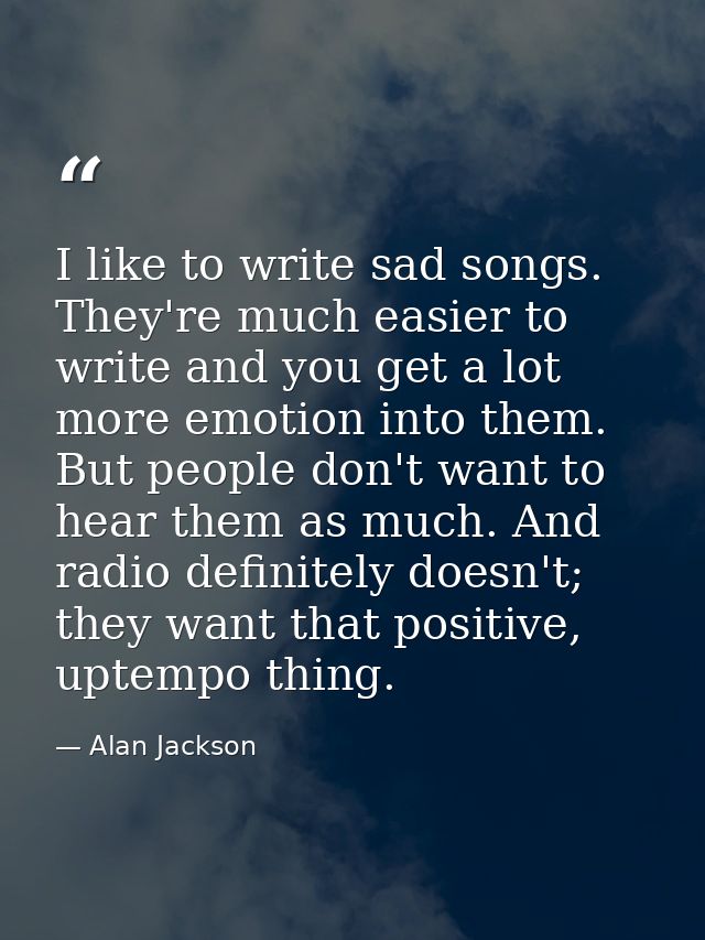 I like to write sad songs. They're much easier to write and you get a lot more emotion into them. But people don't want  — Alan Jackson