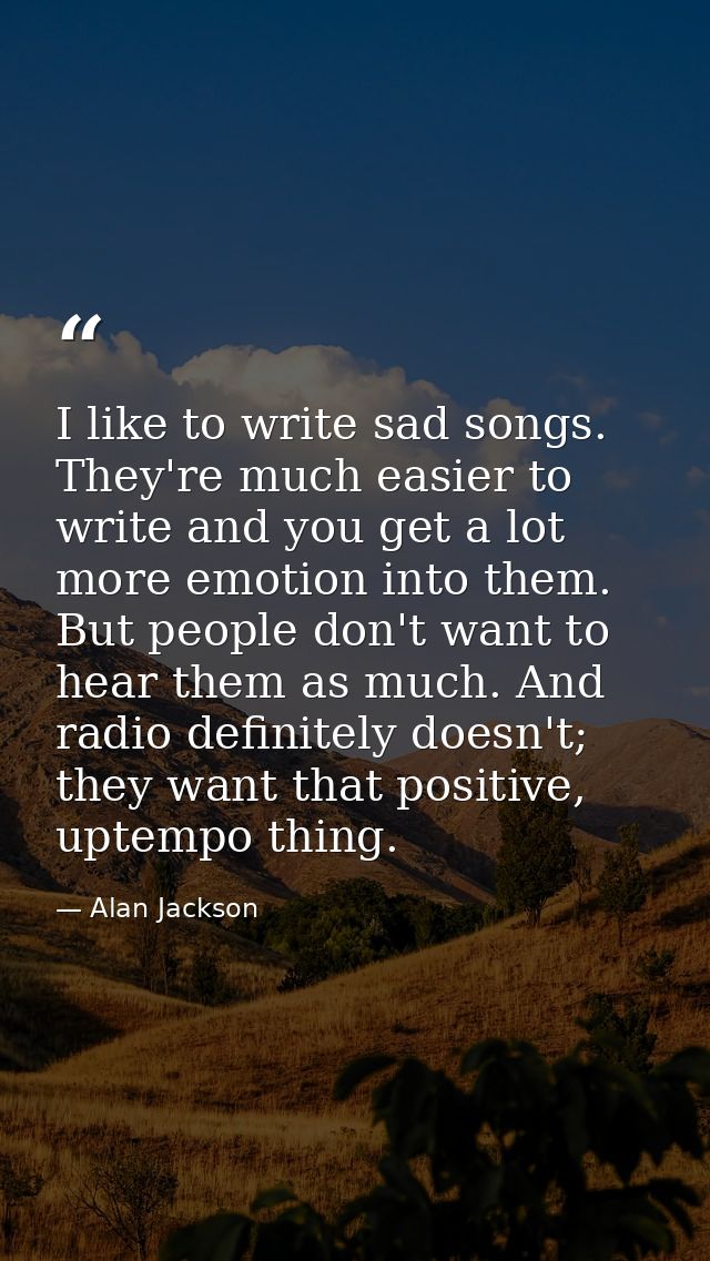 I like to write sad songs. They're much easier to write and you get a lot more emotion into them. But people don't want  — Alan Jackson