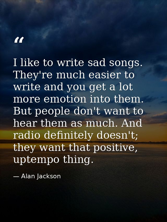 I like to write sad songs. They're much easier to write and you get a lot more emotion into them. But people don't want  — Alan Jackson