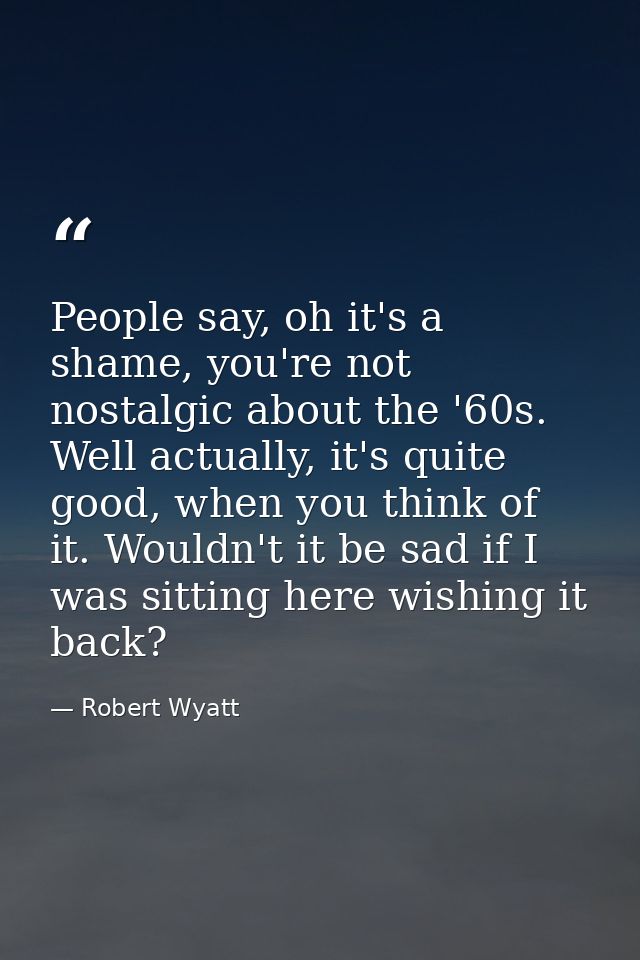 People say, oh it's a shame, you're not nostalgic about the '60s. Well actually, it's quite good, when you think of it.  — Robert Wyatt
