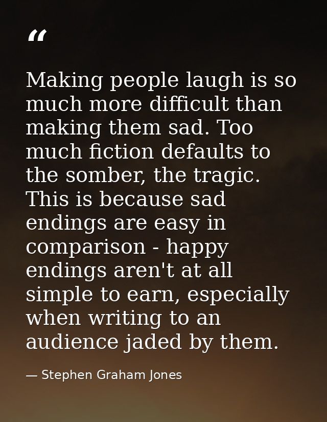 Making people laugh is so much more difficult than making them sad. Too much fiction defaults to the somber, the tragic. — Stephen Graham Jones