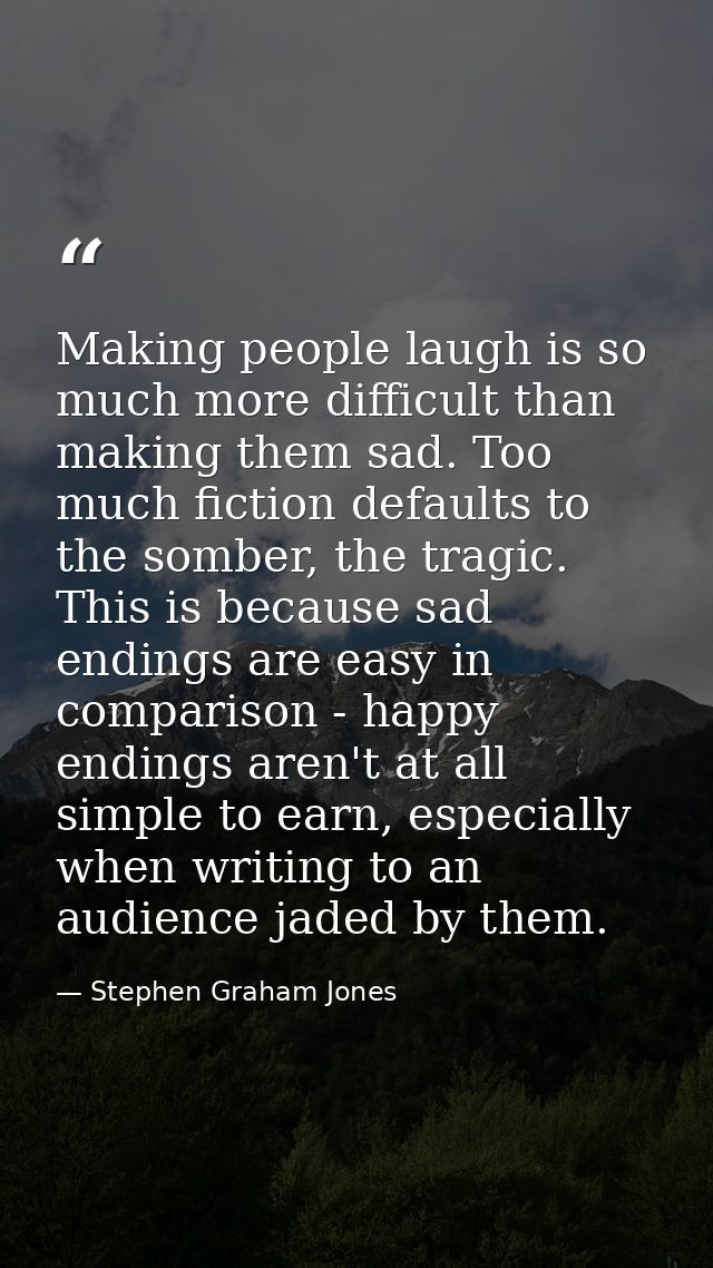 Making people laugh is so much more difficult than making them sad. Too much fiction defaults to the somber, the tragic. — Stephen Graham Jones
