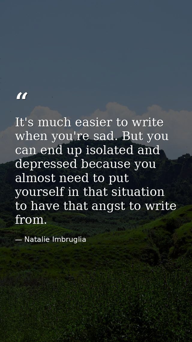 It's much easier to write when you're sad. But you can end up isolated and depressed because you almost need to put your — Natalie Imbruglia