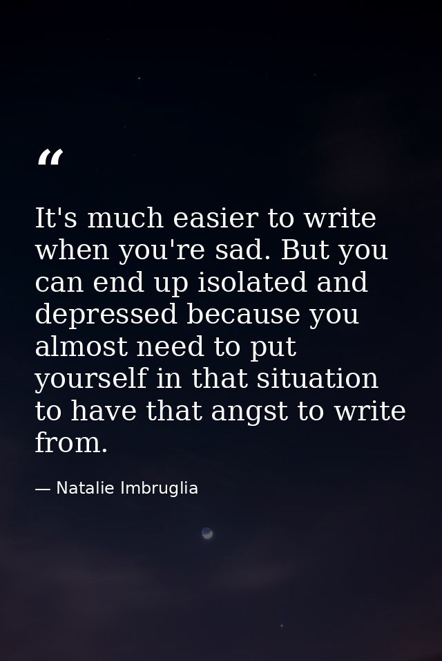 It's much easier to write when you're sad. But you can end up isolated and depressed because you almost need to put your — Natalie Imbruglia