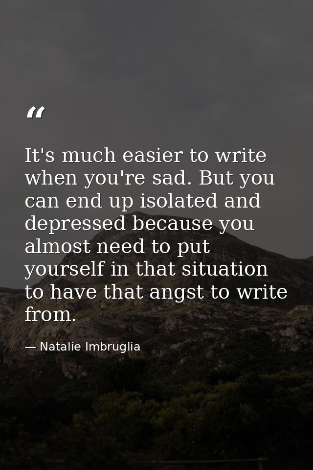 It's much easier to write when you're sad. But you can end up isolated and depressed because you almost need to put your — Natalie Imbruglia
