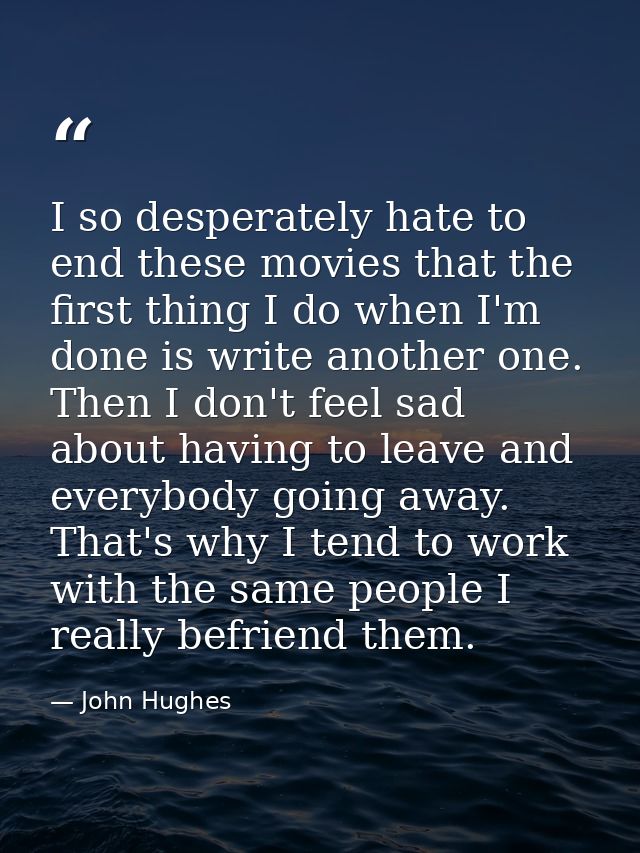 I so desperately hate to end these movies that the first thing I do when I'm done is write another one. Then I don't fee — John Hughes