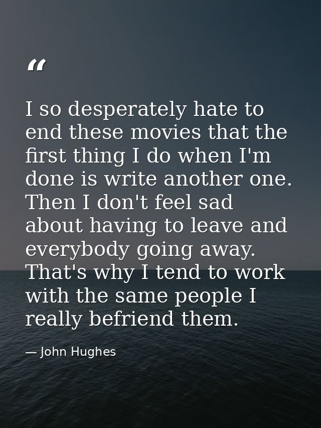 I so desperately hate to end these movies that the first thing I do when I'm done is write another one. Then I don't fee — John Hughes