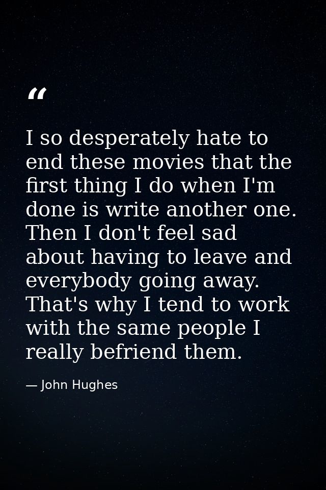 I so desperately hate to end these movies that the first thing I do when I'm done is write another one. Then I don't fee — John Hughes