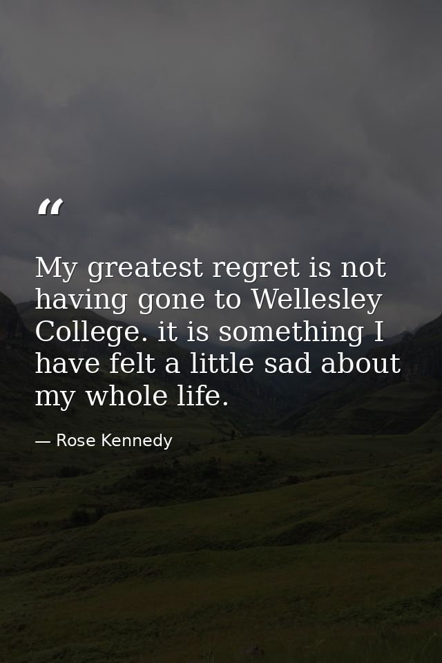 My greatest regret is not having gone to Wellesley College. it is something I have felt a little sad about my whole life — Rose Kennedy