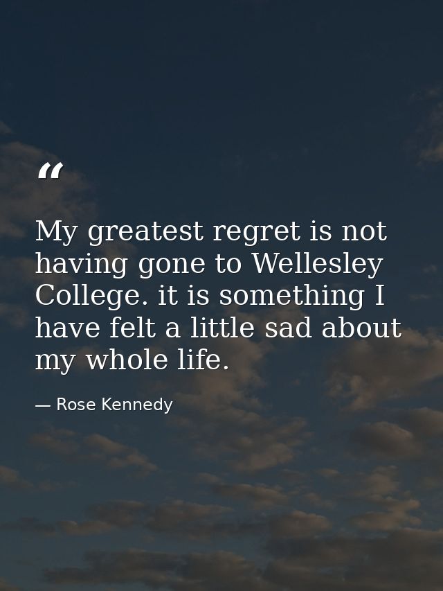 My greatest regret is not having gone to Wellesley College. it is something I have felt a little sad about my whole life — Rose Kennedy