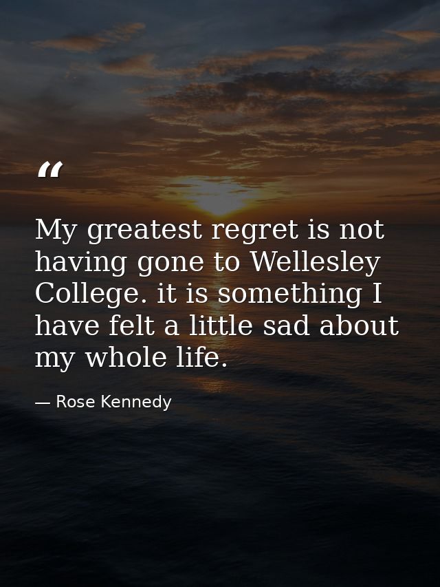 My greatest regret is not having gone to Wellesley College. it is something I have felt a little sad about my whole life — Rose Kennedy