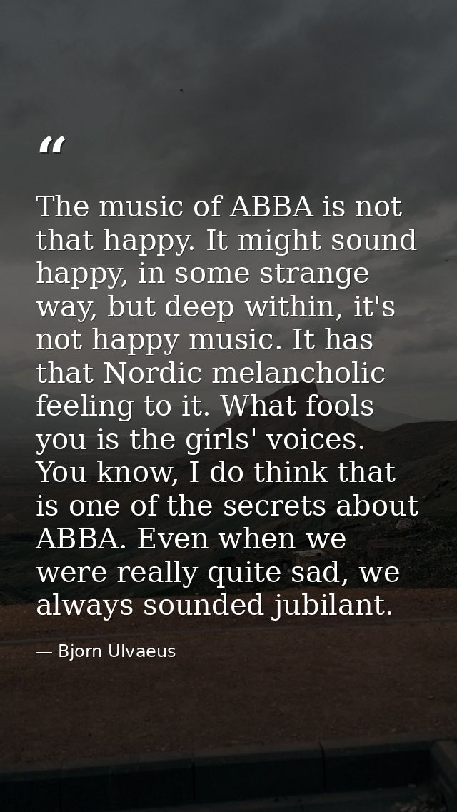 The music of ABBA is not that happy. It might sound happy, in some strange way, but deep within, it's not happy music. I — Bjorn Ulvaeus