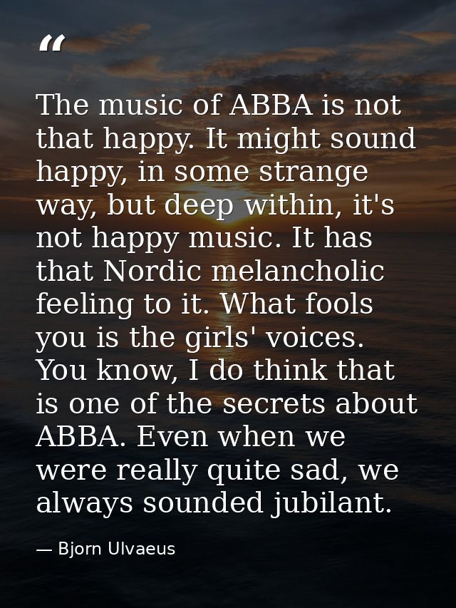 The music of ABBA is not that happy. It might sound happy, in some strange way, but deep within, it's not happy music. I — Bjorn Ulvaeus
