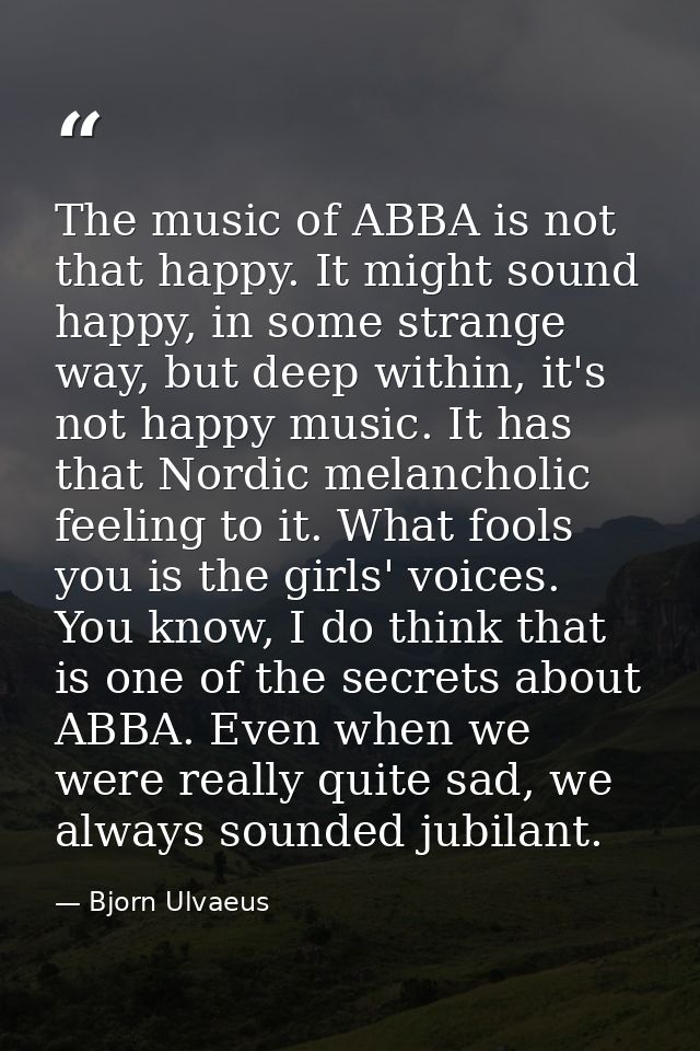 The music of ABBA is not that happy. It might sound happy, in some strange way, but deep within, it's not happy music. I — Bjorn Ulvaeus