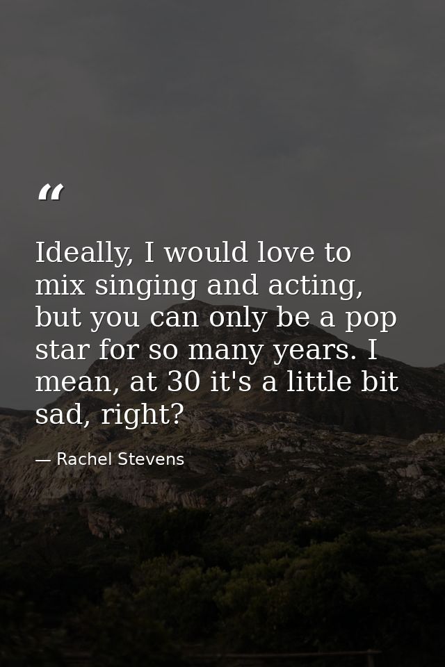 Ideally, I would love to mix singing and acting, but you can only be a pop star for so many years. I mean, at 30 it's a  — Rachel Stevens