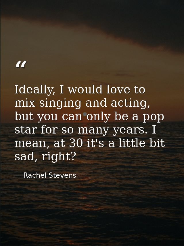 Ideally, I would love to mix singing and acting, but you can only be a pop star for so many years. I mean, at 30 it's a  — Rachel Stevens