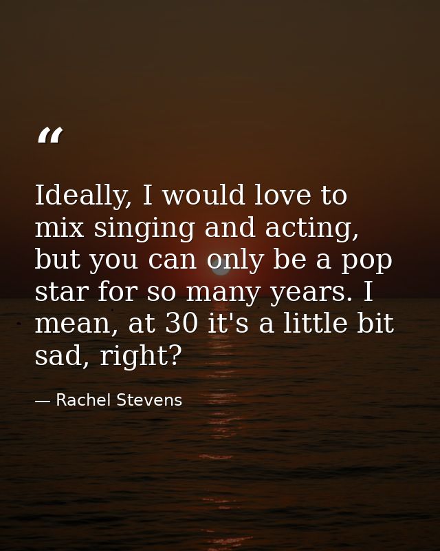 Ideally, I would love to mix singing and acting, but you can only be a pop star for so many years. I mean, at 30 it's a  — Rachel Stevens