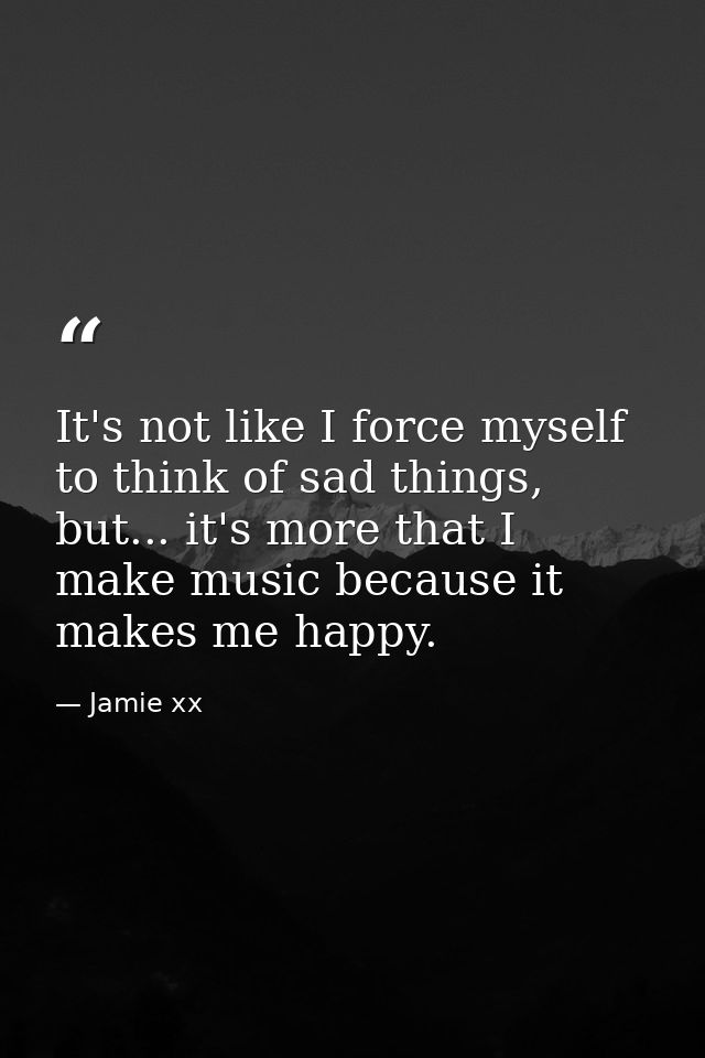 It's not like I force myself to think of sad things, but... it's more that I make music because it makes me happy. — Jamie xx