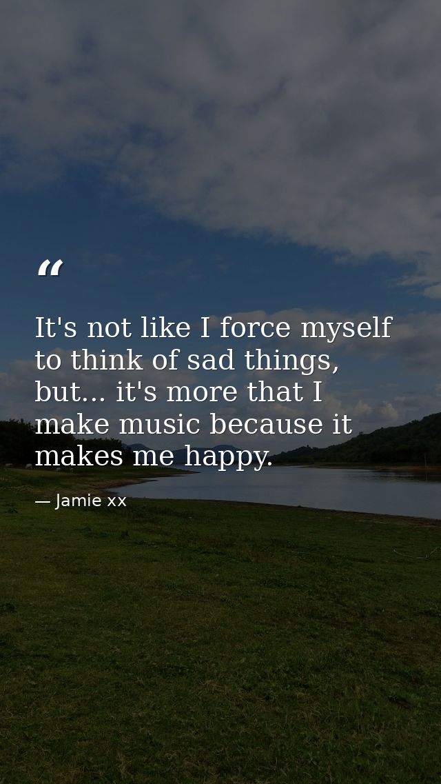 It's not like I force myself to think of sad things, but... it's more that I make music because it makes me happy. — Jamie xx