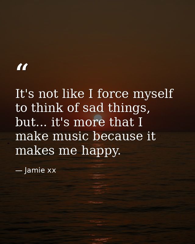 It's not like I force myself to think of sad things, but... it's more that I make music because it makes me happy. — Jamie xx