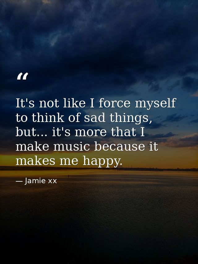 It's not like I force myself to think of sad things, but... it's more that I make music because it makes me happy. — Jamie xx